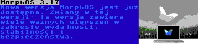 MorphOS 3.17 | Nowa wersja MorphOS jest już dostępna. Zmiany w tej wersji: Ta wersja zawiera wiele ważnych ulepszeń w zakresie wydajności, stabilności i bezpieczeństwa.