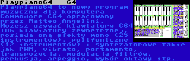 Playpiano64 - 64 | Playpiano64 to nowy program muzyczny dla komputera Commodore C64 opracowany przez Matteo Angelini. Możesz używać klawiatury C64 lub klawiatury zewnętrznej, posiada ona efekty mono (25 instrumentów), polifoniczne (12 instrumentów) i syntezatorowe takie jak PWM, vibrato, portamento, transpozycja, modulacja filtrów, perkusja, arpeggio, wybór oktawy itp.