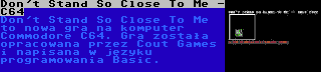 Don't Stand So Close To Me - C64 | Don't Stand So Close To Me to nowa gra na komputer Commodore C64. Gra została opracowana przez Cout Games i napisana w języku programowania Basic.