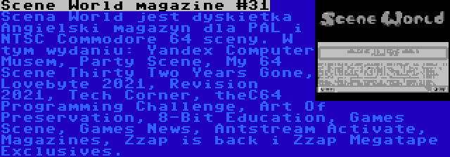 Scene World magazine #31 | Scena World jest dyskietka Angielski magazyn dla PAL i NTSC Commodore 64 sceny. W tym wydaniu: Yandex Computer Musem, Party Scene, My 64 Scene Thirty Two Years Gone, Lovebyte 2021, Revision 2021, Tech Corner, theC64 Programming Challenge, Art Of Preservation, 8-Bit Education, Games Scene, Games News, Antstream Activate, Magazines, Zzap is back i Zzap Megatape Exclusives.
