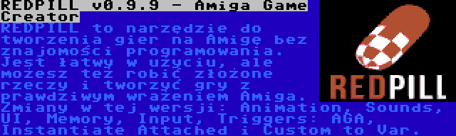 REDPILL v0.9.9 - Amiga Game Creator | REDPILL to narzędzie do tworzenia gier na Amigę bez znajomości programowania. Jest łatwy w użyciu, ale możesz też robić złożone rzeczy i tworzyć gry z prawdziwym wrażeniem Amiga. Zmiany w tej wersji: Animation, Sounds, UI, Memory, Input, Triggers: AGA, Instantiate Attached i Custom to Var.