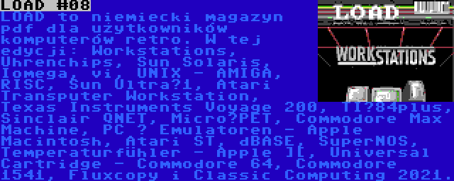 LOAD #08 | LOAD to niemiecki magazyn pdf dla użytkowników komputerów retro. W tej edycji: Workstations, Uhrenchips, Sun Solaris, Iomega, vi, UNIX - AMIGA, RISC, Sun Ultra­1, Atari Transputer Workstation, Texas Instruments Voyage 200, TI­84plus, Sinclair QNET, Micro­PET, Commodore Max Machine, PC ­ Emulatoren - Apple Macintosh, Atari ST, dBASE, SuperNOS, Temperaturfühler - Apple ][, Universal Cartridge - Commodore 64, Commodore 1541, Fluxcopy i Classic Computing 2021.