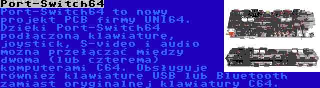 Port-Switch64 | Port-Switch64 to nowy projekt PCB firmy UNI64. Dzięki Port-Switch64 podłączoną klawiaturę, joystick, S-video i audio można przełączać między dwoma (lub czterema) komputerami C64. Obsługuje również klawiaturę USB lub Bluetooth zamiast oryginalnej klawiatury C64.