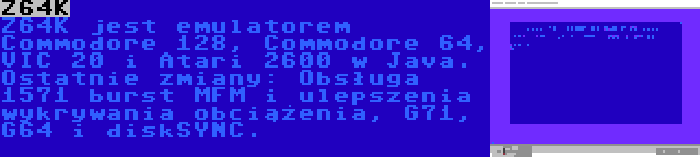 Z64K | Z64K jest emulatorem Commodore 128, Commodore 64, VIC 20 i Atari 2600 w Java. Ostatnie zmiany: Obsługa 1571 burst MFM i ulepszenia wykrywania obciążenia, G71, G64 i diskSYNC.
