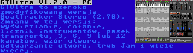 GTUltra V1.2.0 - PC | GTUltra to szeroko zmodyfikowana wersja GoatTracker Stereo (2.76). Zmiany w tej wersji: wyświetlanie, cofanie, licznik instrumentów, pasek transportu, 3, 6, 9 lub 12 kanałów, wzór utworu, odtwarzanie utworu, tryb Jam i wiele więcej.