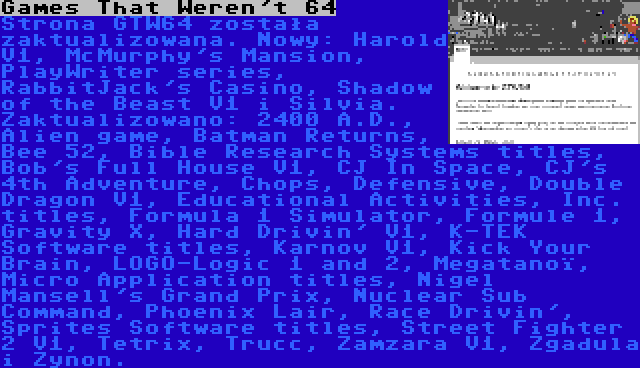 Games That Weren't 64 | Strona GTW64 została zaktualizowana. Nowy: Harold V1, McMurphy's Mansion, PlayWriter series, RabbitJack's Casino, Shadow of the Beast V1 i Silvia. Zaktualizowano: 2400 A.D., Alien game, Batman Returns, Bee 52, Bible Research Systems titles, Bob's Full House V1, CJ In Space, CJ's 4th Adventure, Chops, Defensive, Double Dragon V1, Educational Activities, Inc. titles, Formula 1 Simulator, Formule 1, Gravity X, Hard Drivin' V1, K-TEK Software titles, Karnov V1, Kick Your Brain, LOGO-Logic 1 and 2, Megatanoï, Micro Application titles, Nigel Mansell's Grand Prix, Nuclear Sub Command, Phoenix Lair, Race Drivin', Sprites Software titles, Street Fighter 2 V1, Tetrix, Trucc, Zamzara V1, Zgadula i Zynon.