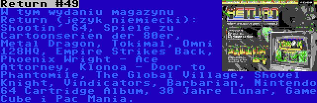 Return #49 | W tym wydaniu magazynu Return (język niemiecki): Shootin' 64, Spiele zu Cartoonserien der 80er, Metal Dragon, Tokimal, Omni 128HQ, Empire Strikes Back, Phoenix Wright - Ace Attorney, Klonoa - Door to Phantomile, The Global Village, Shovel Knight, Vindicators, Barbarian, Nintendo 64 Cartridge Album, 30 Jahre Lunar, Game Cube i Pac Mania.