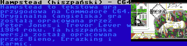 Hampstead (hiszpański) - C64 | Hampstead to tekstowa gra przygodowa na Commodore C64. Oryginalna (angielska) gra została opracowana przez Peter Jones i Trevor Lever w 1984 roku. Ta hiszpańska wersja została opracowana przez Bieno, Errazking i Karmic.