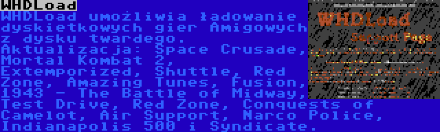 WHDLoad | WHDLoad umożliwia ładowanie dyskietkowych gier Amigowych z dysku twardego. Aktualizacja: Space Crusade, Mortal Kombat 2, Extemporized, Shuttle, Red Zone, Amazing Tunes, Fusion, 1943 - The Battle of Midway, Test Drive, Red Zone, Conquests of Camelot, Air Support, Narco Police, Indianapolis 500 i Syndicate.