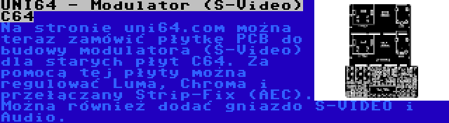 UNI64 - Modulator (S-Video) C64 | Na stronie uni64.com można teraz zamówić płytkę PCB do budowy modulatora (S-Video) dla starych płyt C64. Za pomocą tej płyty można regulować Luma, Chroma i przełączany Strip-Fix (AEC). Można również dodać gniazdo S-VIDEO i Audio.