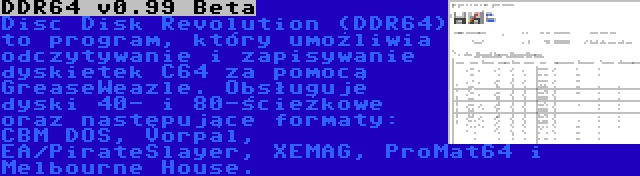 DDR64 v0.99 Beta | Disc Disk Revolution (DDR64) to program, który umożliwia odczytywanie i zapisywanie dyskietek C64 za pomocą GreaseWeazle. Obsługuje dyski 40- i 80-ścieżkowe oraz następujące formaty: CBM DOS, Vorpal, EA/PirateSlayer, XEMAG, ProMat64 i Melbourne House.