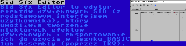 Sid Sfx Editor | Sid Sfx Editor to edytor efektów dźwiękowych SID (z podstawowym interfejsem użytkownika), który umożliwia tworzenie niektórych efektów dźwiękowych i eksportowanie ich do użycia w języku BASIC lub Assembly (poprzez IRQ).