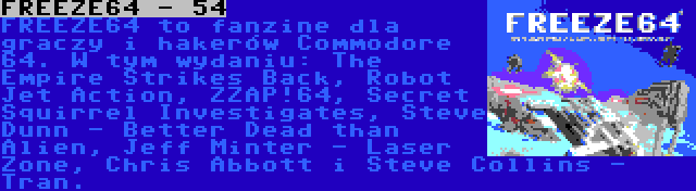 FREEZE64 - 54 | FREEZE64 to fanzine dla graczy i hakerów Commodore 64. W tym wydaniu: The Empire Strikes Back, Robot Jet Action, ZZAP!64, Secret Squirrel Investigates, Steve Dunn - Better Dead than Alien, Jeff Minter - Laser Zone, Chris Abbott i Steve Collins - Tran.