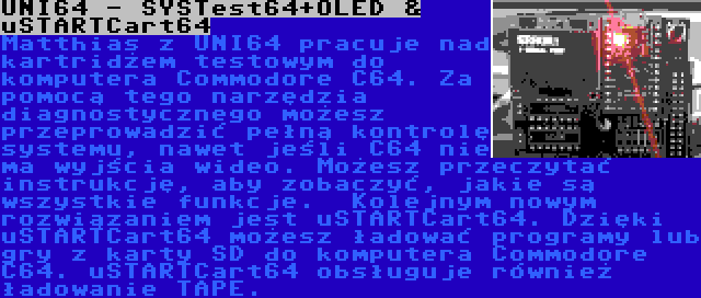 UNI64 - SYSTest64+OLED & uSTARTCart64 | Matthias z UNI64 pracuje nad kartridżem testowym do komputera Commodore C64. Za pomocą tego narzędzia diagnostycznego możesz przeprowadzić pełną kontrolę systemu, nawet jeśli C64 nie ma wyjścia wideo. Możesz przeczytać instrukcję, aby zobaczyć, jakie są wszystkie funkcje.

Kolejnym nowym rozwiązaniem jest uSTARTCart64. Dzięki uSTARTCart64 możesz ładować programy lub gry z karty SD do komputera Commodore C64. uSTARTCart64 obsługuje również ładowanie TAPE.