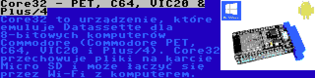 Core32 - PET, C64, VIC20 & Plus/4 | Core32 to urządzenie, które emuluje Datassette dla 8-bitowych komputerów Commodore (Commodore PET, C64, VIC20 i Plus/4). Core32 przechowuje pliki na karcie Micro SD i może łączyć się przez Wi-Fi z komputerem.