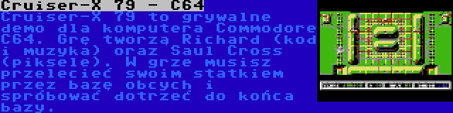 Cruiser-X 79 - C64 | Cruiser-X 79 to grywalne demo dla komputera Commodore C64. Grę tworzą Richard (kod i muzyka) oraz Saul Cross (piksele). W grze musisz przelecieć swoim statkiem przez bazę obcych i spróbować dotrzeć do końca bazy.