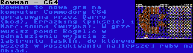 Rowman - C64 | Rowman to nowa gra na komputer Commodore C64 opracowana przez Darro (kod), Errazking (piksele) i Narcisound (muzyka). W grze musisz pomóc Rogelio w odnalezieniu wyjścia z labiryntu jaskiń, do którego wszedł w poszukiwaniu najlepszej ryby na obiad.