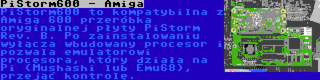 PiStorm600 - Amiga | PiStorm600 to kompatybilna z Amigą 600 przeróbka oryginalnej płyty PiStorm Rev. B. Po zainstalowaniu wyłącza wbudowany procesor i pozwala emulatorowi procesora, który działa na Pi (Mushashi lub Emu68), przejąć kontrolę.