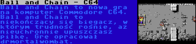 Ball and Chain - C64 | Ball and Chain to nowa gra na komputer Commodore C64. Ball and Chain to niekończący się biegacz, w którym trudność rośnie, aż nieuchronnie upuszczasz piłkę. Grę opracował drmortalwombat.