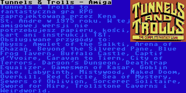 Tunnels & Trolls - Amiga | Tunnels & Trolls to fantastyczna gra RPG zaprojektowana przez Kena St. Andre w 1975 roku. W tej amigowej wersji nie potrzebujesz papieru, kości, kart ani instrukcji T&T. Obsługiwane przygody to: Abyss, Amulet of the Salkti, Arena of Khazan, Beyond the Silvered Pane, Blue Frog Tavern, Buffalo Castle, Captif d'Yvoire, Caravan to Tiern, City of Terrors, Dargon's Dungeon, Deathtrap Equalizer, Gamesmen of Kasar, Goblin Lake, Labyrinth, Mistywood, Naked Doom, Overkill, Red Circle, Sea of Mystery, Sewers of Oblivion, Sorcerer Solitaire, Sword for Hire, Trollstone Caverns i Weirdworld.