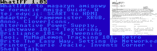 WhatIFF 1.05 | WhatIFF? to magazyn amigowy w formacie Amiga Guide. W tej edycji: SCART to HDMI Adapter, Framemeister XRGB, Anno, CloverIcons, Alternative Power Supply, Lightwave 101-4 Texturing, Brilliance 101-4, Tweening Tool, MsMadLemon Tracking 101, Retro Brite The Easy Way, Setting Up Networked Printer, Karle Jeacle, Invents Corner i Shell Talk.