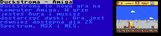 Duckstroma - Amiga | Duckstroma to nowa gra na komputer Amiga. W grze jesteś Aurą i musisz dostarczyć dyski. Gra jest również dostępna dla ZX Spectrum, MSX i NES.