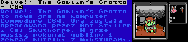 Delve!: The Goblin's Grotto - C64 | Delve!: The Goblin's Grotto to nowa gra na komputer Commodore C64. Gra została opracowana przez Ant Stiller i Cal Skuthorpe. W grze musisz pokonać gobliny i zebrać butelki z miksturami.