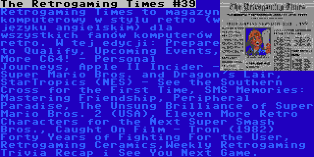 The Retrogaming Times #39 | Retrogaming Times to magazyn komputerowy w stylu retro (w języku angielskim) dla wszystkich fanów komputerów retro. W tej edycji: Prepare to Qualify, Upcoming Events, More C64! - Personal Journeys, Apple II Incider - Super Mario Bros. and Dragon's Lair, StarTropics (NES) - See the Southern Cross for the First Time, SMS Memories: Mastering Friendship, Peripheral Paradise, The Unsung Brilliance of Super Mario Bros. 2 (USA), Eleven More Retro Characters for the Next Super Smash Bros., Caught On Film - Tron (1982) Forty Years of Fighting For the User, Retrogaming Ceramics,Weekly Retrogaming Trivia Recap i See You Next Game.