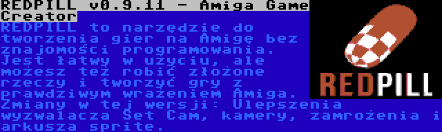 REDPILL v0.9.11 - Amiga Game Creator | REDPILL to narzędzie do tworzenia gier na Amigę bez znajomości programowania. Jest łatwy w użyciu, ale możesz też robić złożone rzeczy i tworzyć gry z prawdziwym wrażeniem Amiga. Zmiany w tej wersji: Ulepszenia wyzwalacza Set Cam, kamery, zamrożenia i arkusza sprite.