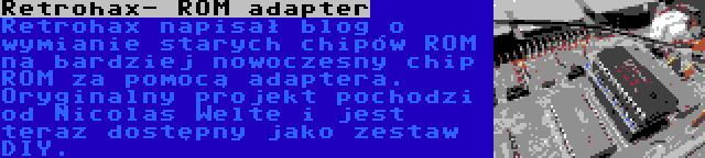 Retrohax- ROM adapter | Retrohax napisał blog o wymianie starych chipów ROM na bardziej nowoczesny chip ROM za pomocą adaptera. Oryginalny projekt pochodzi od Nicolas Welte i jest teraz dostępny jako zestaw DIY.