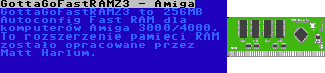 GottaGoFastRAMZ3 - Amiga | GottaGoFastRAMZ3 to 256MB Autoconfig Fast RAM dla komputerów Amiga 3000/4000. To rozszerzenie pamięci RAM zostało opracowane przez Matt Harlum.