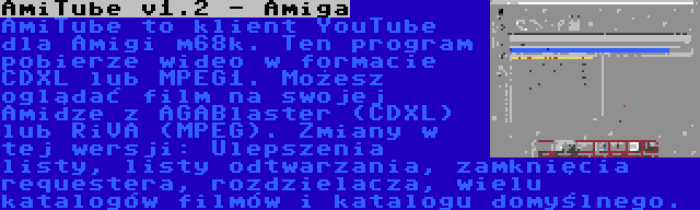 AmiTube v1.2 - Amiga | AmiTube to klient YouTube dla Amigi m68k. Ten program pobierze wideo w formacie CDXL lub MPEG1. Możesz oglądać film na swojej Amidze z AGABlaster (CDXL) lub RiVA (MPEG). Zmiany w tej wersji: Ulepszenia listy, listy odtwarzania, zamknięcia requestera, rozdzielacza, wielu katalogów filmów i katalogu domyślnego.