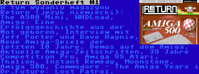 Return Sonderheft #1 | W tym wydaniu magazynu Return (język niemiecki): The A500 Mini, WHDLoad, Amiga: Eine Erfolgsgeschichte aus der Not geboren, Interview mit Jeff Porter und Dave Haynie, Neue Amiga-Spiele der letzten 10 Jahre, Demos auf dem Amiga, Aktuelle Amiga-Zeitschriften, 39 Jahre Competition Pro, Amiga VS Atari, Thalion, Instant Remedy, Moonstone, Amiga 500, Commodore - The Amiga Years i Dr.Future: Lost Patrol.