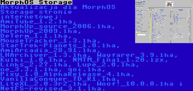 MorphOS Storage | Aktualizacja dla MorphOS Storage stronie internetowej: AmiTube_1.2.lha, MorphUp_source_2006.lha, MorphUp_2009.lha, DeTerm_1.1.lha, MouseTracker_1.3.lha, StarTrek-Planets_1.0.lha, AmiArcadia_28.91.lha, LHArchiver_1.3.lha, Wayfarer_3.9.lha, Kulki_1.0.lha, NMTM_Final_1.20.lzx, Links_2.27.lha, Lupe_2.0.lha, ne_3.3.1.lha, qoi.lha, Pixy_1.0_AlphaRelease_4.lha, VanillaConquer_TD_R1.lha, LiteXL_2.0.3r2.lha, Woof!_10.0.0.lha i NetFS-revised_3.1.lha.