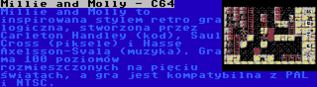 Millie and Molly - C64 | Millie and Molly to inspirowana stylem retro gra logiczna, stworzona przez Carleton Handley (kod), Saul Cross (piksele) i Hasse Axelsson-Svala (muzyka). Gra ma 100 poziomów rozmieszczonych na pięciu światach, a gra jest kompatybilna z PAL i NTSC.