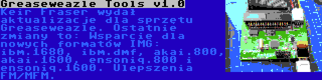 Greaseweazle Tools v1.0 | Keir Fraser wydał aktualizacje dla sprzętu Greaseweazle. Ostatnie zmiany to: Wsparcie dla nowych formatów IMG: ibm.1680, ibm.dmf, akai.800, akai.1600, ensoniq.800 i ensoniq.1600. Ulepszenia FM/MFM.