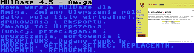 MUIBase 4.5 - Amiga | Nowa wersja MUIBase dla Amiga. Zmiany Ulepszenia pól daty, pola listy wirtualnej, drukowania i eksportu. Zmiany to: Ulepszenia funkcji przeciągania i upuszczania, sortowania i ASKOPTIONS. Dodano funkcje: MOVEREC, GETREC, SETREC, REPLACENTH, MOVENTH i REMOVENTH.