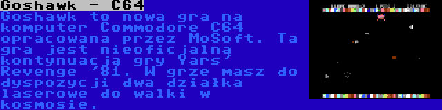 Goshawk - C64 | Goshawk to nowa gra na komputer Commodore C64 opracowana przez MoSoft. Ta gra jest nieoficjalną kontynuacją gry Yars' Revenge '81. W grze masz do dyspozycji dwa działka laserowe do walki w kosmosie.