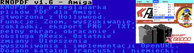 RNOPDF v1.6 - Amiga | RNOPDF to przeglądarka plików PDF dla Amigi, stworzona z Hollywood. Funkcje: Zoom, wyszukiwanie, zakładki, eksport PNG / TXT, pełny ekran, obracanie i obsługa ARexx. Ostatnie zmiany: Ulepszenia wyszukiwania i implementacji OpenURL. Dodano katalog francuski i niemiecki.