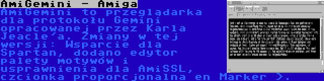 AmiGemini - Amiga | AmiGemini to przeglądarka dla protokołu Gemini opracowanej przez Karla Jeacle'a. Zmiany w tej wersji: Wsparcie dla Spartan, dodano edytor palety motywów i usprawnienia dla AmiSSL, czcionka proporcjonalna en Marker >.