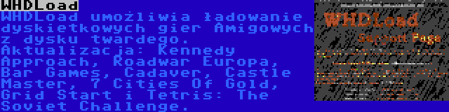 WHDLoad | WHDLoad umożliwia ładowanie dyskietkowych gier Amigowych z dysku twardego. Aktualizacja: Kennedy Approach, Roadwar Europa, Bar Games, Cadaver, Castle Master, 7 Cities Of Gold, Grid Start i Tetris: The Soviet Challenge.