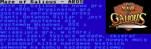 Maze of Galious - AROS | Maze of Galious to nowa gra dla AROS. Oryginalna gra została opracowana przez Santi Ontanon Villar i jest również dostępna dla systemów Windows, OSX i Linux. MoG to bardzo wciągająca gra, w której musisz zabić tysiące wrogów, zbierać przedmioty w celu uzyskania nowych mocy i pokonać kilka naprawdę wielkich demonów na końcu każdego poziomu.