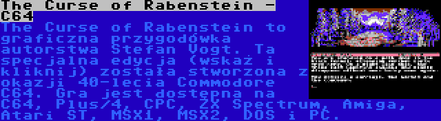 The Curse of Rabenstein - C64 | The Curse of Rabenstein to graficzna przygodówka autorstwa Stefan Vogt. Ta specjalna edycja (wskaż i kliknij) została stworzona z okazji 40-lecia Commodore C64. Gra jest dostępna na C64, Plus/4, CPC, ZX Spectrum, Amiga, Atari ST, MSX1, MSX2, DOS i PC.