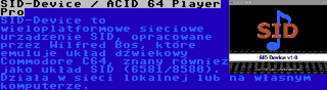 SID-Device / ACID 64 Player Pro | SID-Device to wieloplatformowe sieciowe urządzenie SID, opracowane przez Wilfred Bos, które emuluje układ dźwiękowy Commodore C64, znany również jako układ SID (6581/8580). Działa w sieci lokalnej lub na własnym komputerze.