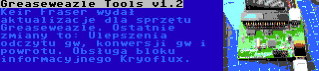 Greaseweazle Tools v1.2 | Keir Fraser wydał aktualizacje dla sprzętu Greaseweazle. Ostatnie zmiany to: Ulepszenia odczytu gw, konwersji gw i powrotu. Obsługa bloku informacyjnego Kryoflux.