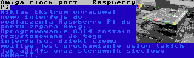 Amiga clock port - Raspberry Pi | Niklas Ekström opracował nowy interfejs do podłączenia Raspberry Pi do portu zegara Amigi. Oprogramowanie A314 zostało przystosowane do tego interfejsu, dzięki czemu możliwe jest uruchamianie usług takich jak a314fs oraz sterownik sieciowy SANA-II.