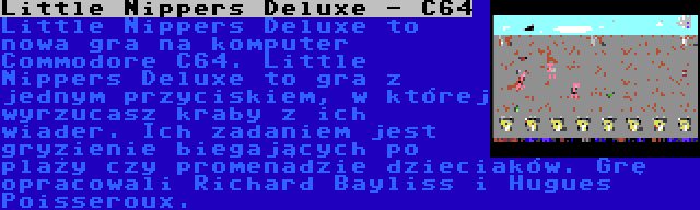 Little Nippers Deluxe - C64 | Little Nippers Deluxe to nowa gra na komputer Commodore C64. Little Nippers Deluxe to gra z jednym przyciskiem, w której wyrzucasz kraby z ich wiader. Ich zadaniem jest gryzienie biegających po plaży czy promenadzie dzieciaków. Grę opracowali Richard Bayliss i Hugues Poisseroux.