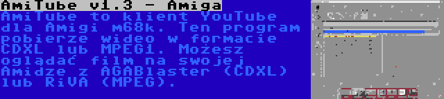 AmiTube v1.3 - Amiga | AmiTube to klient YouTube dla Amigi m68k. Ten program pobierze wideo w formacie CDXL lub MPEG1. Możesz oglądać film na swojej Amidze z AGABlaster (CDXL) lub RiVA (MPEG).