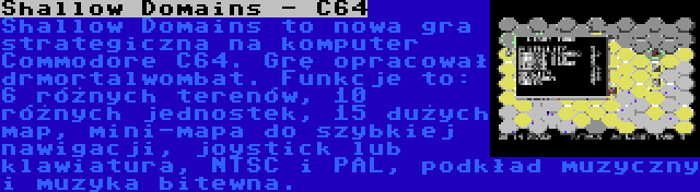 Shallow Domains - C64 | Shallow Domains to nowa gra strategiczna na komputer Commodore C64. Grę opracował drmortalwombat. Funkcje to: 6 różnych terenów, 10 różnych jednostek, 15 dużych map, mini-mapa do szybkiej nawigacji, joystick lub klawiatura, NTSC i PAL, podkład muzyczny i muzyka bitewna.