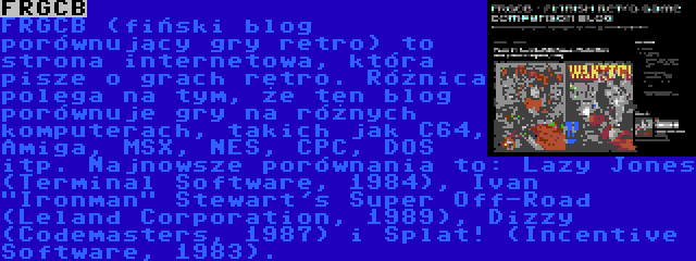 FRGCB | FRGCB (fiński blog porównujący gry retro) to strona internetowa, która pisze o grach retro. Różnica polega na tym, że ten blog porównuje gry na różnych komputerach, takich jak C64, Amiga, MSX, NES, CPC, DOS itp. Najnowsze porównania to: Lazy Jones (Terminal Software, 1984), Ivan Ironman Stewart's Super Off-Road (Leland Corporation, 1989), Dizzy (Codemasters, 1987) i Splat! (Incentive Software, 1983).